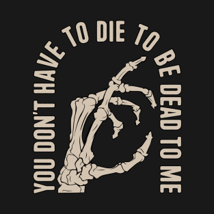 You Don't Have to Die to Be Dead to Me T-Shirt