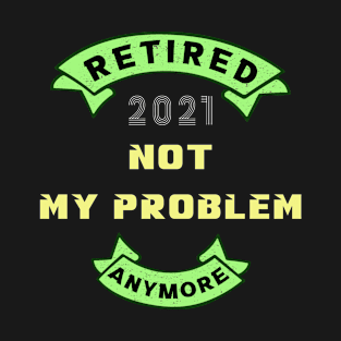 Retired 2021, not my problem any more T-Shirt