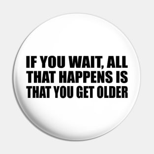 If you wait, all that happens is that you get older Pin