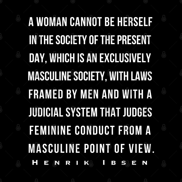 Henrik Ibsen quote: A woman cannot be herself in the society of the present day, which is an exclusively masculine society, with laws framed by men and with judicial system that judges feminine conduct from a masculine point of view. by artbleed