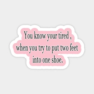 You know your tired , when you try to put two feet into one shoe. Magnet