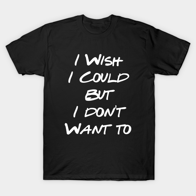 I Wish I Could But I Don't Want To - Friends Quotes - T-Shirt | TeePublic