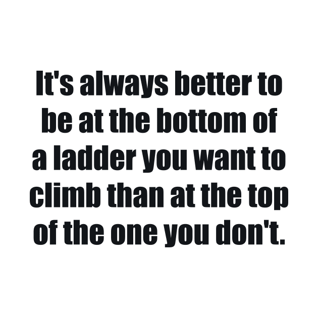 It's always better to be at the bottom of a ladder you want to climb than at the top of the one you don't by BL4CK&WH1TE 