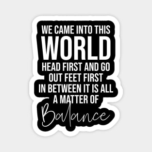 We came into this world head first and go out feet first in between it is all a matter of balance Magnet