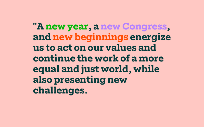 A new year, a new Congress, and new beginnings energize us to act on our values and continue the work of a more equal and just world, while also presenting new challenges.