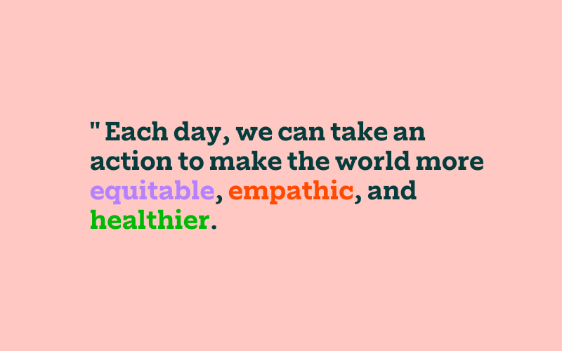 Each day, we can take an action to make the world more equitable, empathic, and healthier.