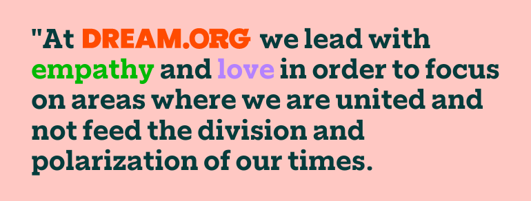 At DREAM.ORG we lead with empathy and love in order to focus on areas where we are united and not feed the division and polarization of our times.