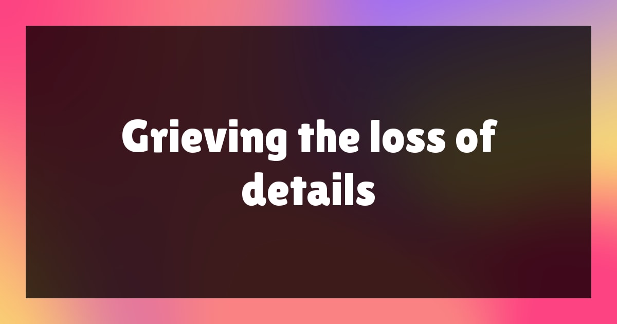 Grieving the Loss of Details