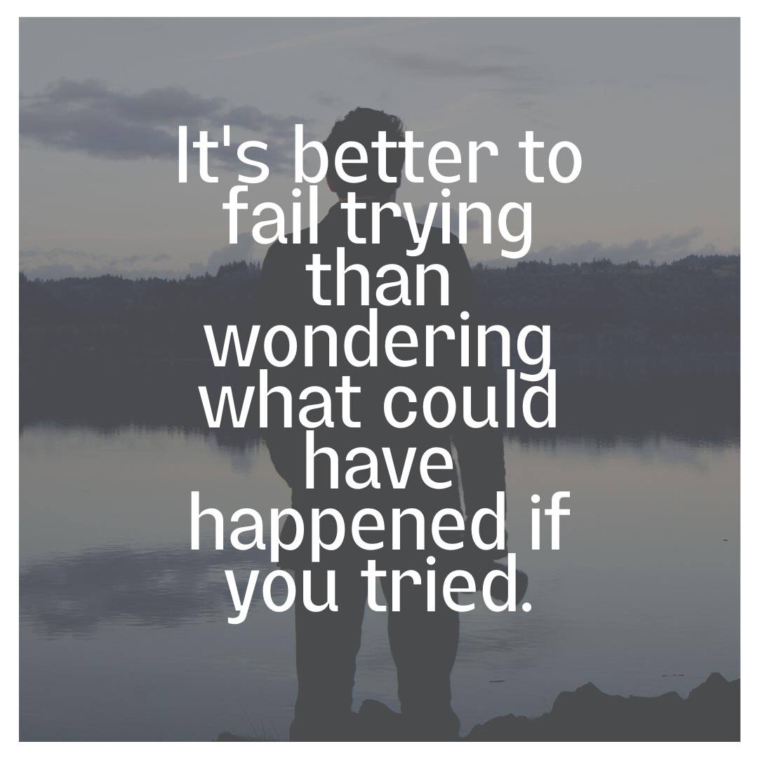 It's better to fail trying than wondering what could have happened if you tried