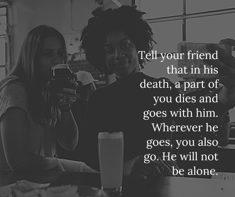 Tell your friend that in his death, part of you dies and goes with him