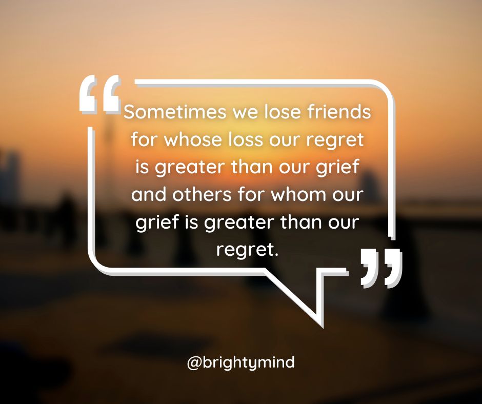 We lose friends for whose loss our regret is greater than our grief and others for whom our grief is greater than our regret.