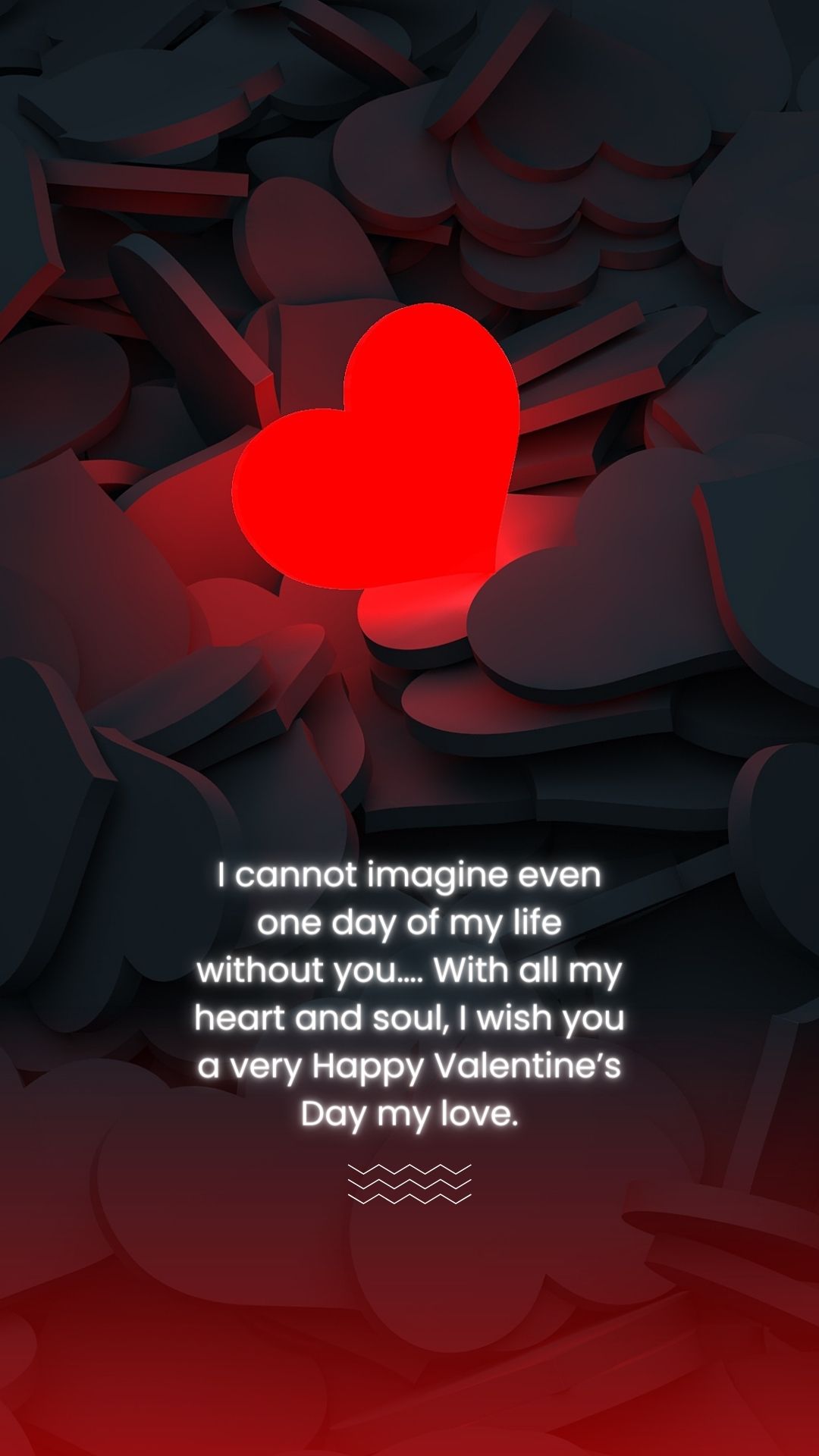 I cannot imagine even one day of my life without you…. With all my heart and soul, I wish you a very Happy Valentine’s Day my love