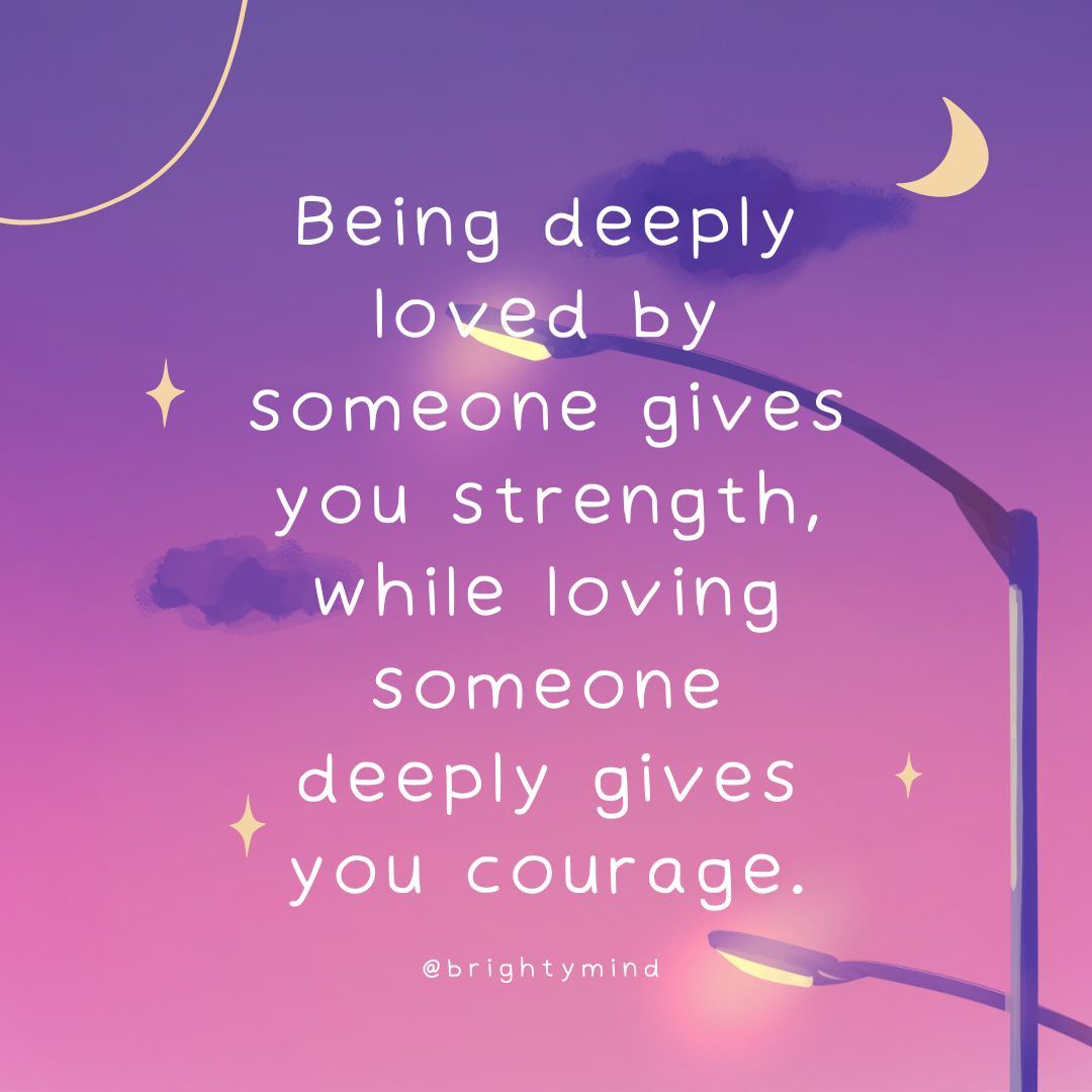 Being deeply loved by someone gives you strength, while loving someone deeply gives you courage