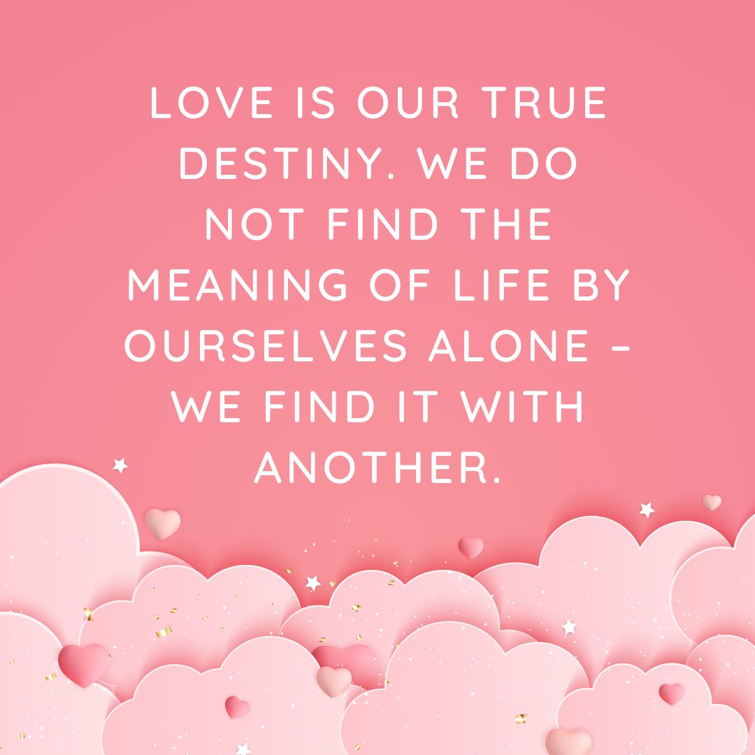 Love is our true destiny. We do not find the meaning of life by ourselves alone – we find it with another