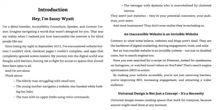 Introduction.  Hey, I’m Sassy Wyatt I’m a blind traveller, Accessibility Consultant, Speaker, and Content Creator. Imagine navigating a world that wasn’t designed for you. That was my reality when I realised just how inaccessible the internet is for blind people like me.  Since losing my sight in September 2013, I’ve encountered website buttons I couldn’t click, checkout pages I couldn’t complete, and apps that completely ignored screen readers. My journey into the digital world was fraught with barriers, forcing me to fight for access to spaces that should have been open to all.  And I’m not alone.  Think about:  - The elderly man struggling with small text. - The young mother navigates a website one-handed while hold- ing her baby. - The man with no upper limbs using voice commands. - The teenager with dyslexia who is overwhelmed by cluttered layouts. They aren't just statistics - they’re your potential customers, your audience, your users. And most businesses? They don’t even realise they’re excluding us.  An Inaccessible Website is an Invisible Website  Contrary to what some believe, websites and blogs aren’t dead. They are the backbone of digital marketing, driving engagement, trust, and sales.  But an inaccessible website is an invisible website — not just to disabled users, but to search engines too.  Have you ever searched for a recipe on Pinterest, looked for speakeasies on Instagram, or watched travel videos on YouTube? That’s search engine optimisation (SEO) in action.  By making your website accessible, you’re not just removing barriers, you're improving SEO, increasing engagement, and attracting a wider audience.  Universal Design is Not Just a Concept - It’s a Necessity  Universal design means creating spaces that work for everyone, because anyone might need them at any moment.