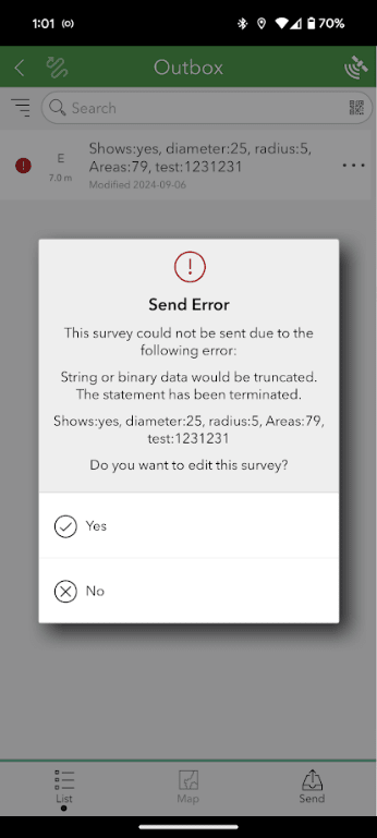 Capture d’un écran de téléphone avec une boîte de dialogue d’erreur au centre. La capture d’écran montre l’application ArcGIS Field Maps. Dans la boîte de dialogue, un message d’erreur avec un point d’exclamation rouge indique « Send Error » (erreur d’envoi). Sous ce message se trouve le texte suivant : « This survey could not be sent due to the following error: String or binary data would be truncated. The statement has been terminated » (ce sondage n’a pu être envoyé en raison de l’erreur suivante : les données de chaîne ou binaires seraient tronquées; l’instruction a été interrompue). Puis suit le texte suivant : « Shows: yes, diameter: 25, radius: 5, Areas: 79, test : 1231231. Do you want to edit the survey? » (affichage : oui, diamètre : 25, rayon : 5, Zones : 79, test : 1231231. Voulez-vous modifier le sondage?) En dessous, deux options s’offrent à vous : oui et non.