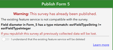 Une boîte verte dans ArcGIS Survey123, qui porte l’en-tête « Publish Form 5 » (publier le formulaire 5). À l’intérieur de la boîte, un texte s’affiche en rouge : « Warning: This survey has already been published » (avertissement : ce sondage a déjà été publié). Le texte qui suit en noir indique : « The existing feature service is not compatible with the survey » (le service d’entités existant n’est pas compatible avec le sondage). En dessous, en gras, un message indique : « Field diameter in Form_5 has a type mismatch: esriFieldTypeString != esriFieldTypeInteger ». En dessous, encore du texte en rouge : « If you republish this survey all previously collected data will be lost » (si vous republiez ce sondage, toutes les données collectées précédemment seront perdues). Il y a ensuite un bouton à bascule accompagné du texte suivant : « I understand the existing feature service will be deleted » (je comprends que le service d’entités existant sera supprimé).