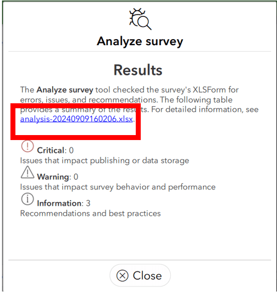 Capture d’écran d’une boîte de dialogue blanche dans ArcGIS Survey123 Connect, qui porte l’en-tête « Analyze survey » (analyser le sondage). Cette boîte comprend le sous-titre « Results » (résultats), suivi d’un paragraphe : « The Analyze survey tool checked the survey’s XLSForm for errors, issues and recommendations. The following table provides a summary of the results. For detailed information, see analysis-20240909160206.xlsx » (l’outil d’analyse a vérifié le formulaire XLSForm du sondage pour détecter les erreurs, les problèmes et les recommandations. Le tableau suivant fournit un résumé des résultats. Pour des informations détaillées, voir analysis-20240909160206.xlsx). Le nom du fichier .xlsx est mis en évidence par un cadre rouge. Sous cet encadré se trouvent trois instructions. La première est accompagnée d’un cercle rouge avec un point d’exclamation au centre, suivi du texte : « Critical: 0. Issues that impact publishing or data storage » (critique : 0 – problèmes ayant une incidence sur la publication ou le stockage des données). En dessous, un signe triangulaire noir avec un point d’exclamation, accompagné du texte « Warning: 0. Issues that impact survey behaviour and performance » (avertissement : 0 – problèmes ayant une incidence sur le comportement et la performance des sondages). Enfin, un symbole circulaire avec un point d’exclamation au centre s’accompagne du texte suivant : « Information: 3. Recommendation and best practices » (information 3 – recommandations et meilleures pratiques). Au-dessous se trouve un bouton « Close » (fermer).