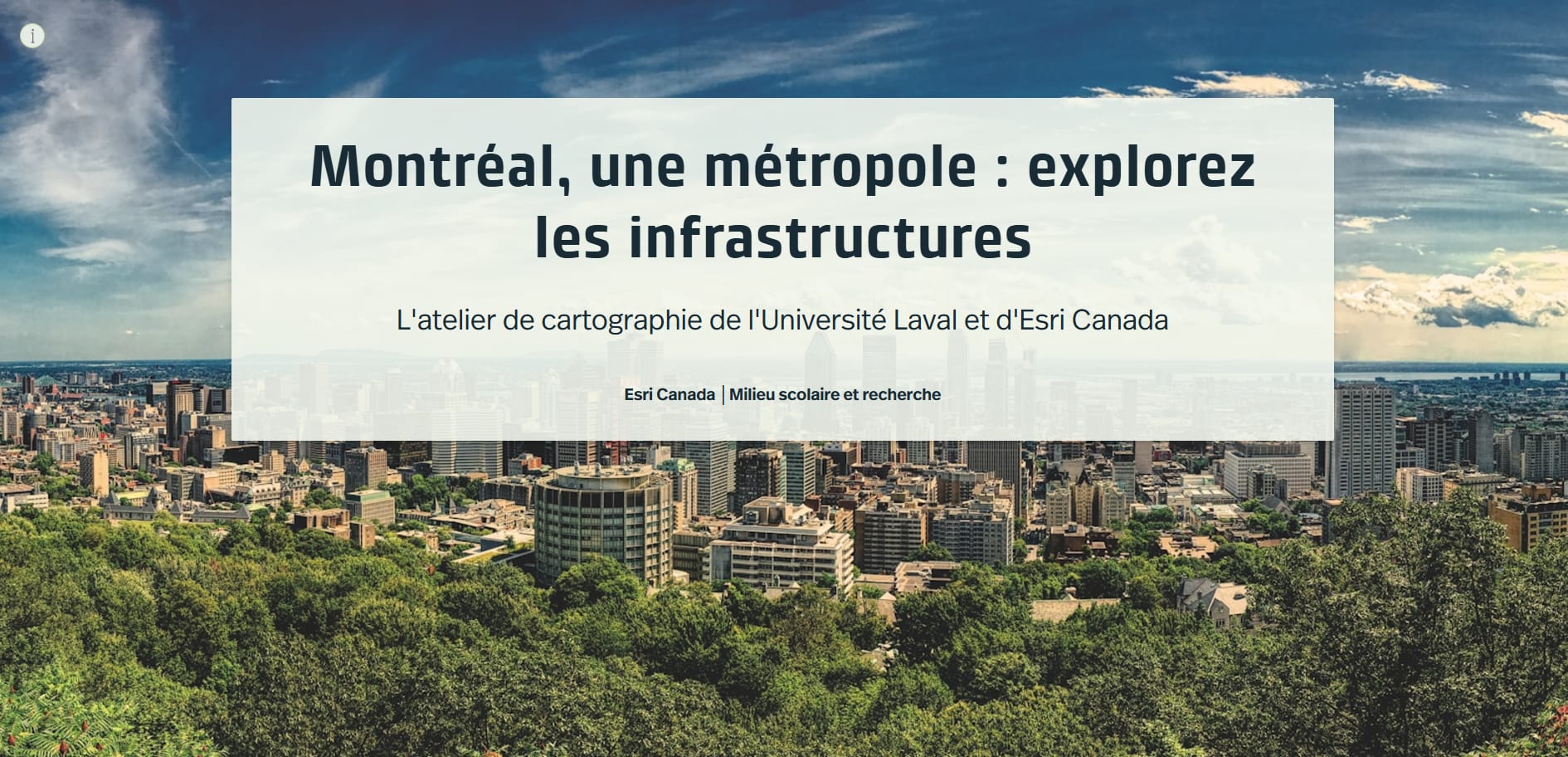 In a white rectangle with a slight transparency centered on the length of the image and located in the upper half of the image, the first two lines read "Montréal, une métropole : explorez les infrastructures" in bold black font, the second line reads "L'atelier de cartographie de l'Université Laval et d'Esri Canada" in a smaller, non-bold font and the third line reads "Esri Canada | Milieu scolaire et recherche" in an even smaller, bold font. The background image is an elevated view of the city. In the foreground are leafy treetops; in the background, up to halfway up the image, are multi-storey buildings, some of the skyscraper type typical of a dense urban center; in the distance, in the third plane, is a thin line that can be recognized as the St. Lawrence River, and a blue sky dotted with a variety of different types of light, white clouds. The photo was taken during the day.