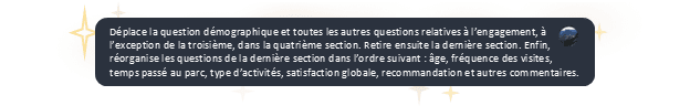 Image d’une requête demandant à l’assistant IA de Survey123 de déplacer certaines questions du sondage de rétroaction des visiteurs de parcs vers des sections précises, et de réorganiser les questions d’une section en se référant au sujet de la question : « Enfin, réorganise les questions de la dernière section dans l’ordre suivant : âge, fréquence des visites, temps passé au parc… »