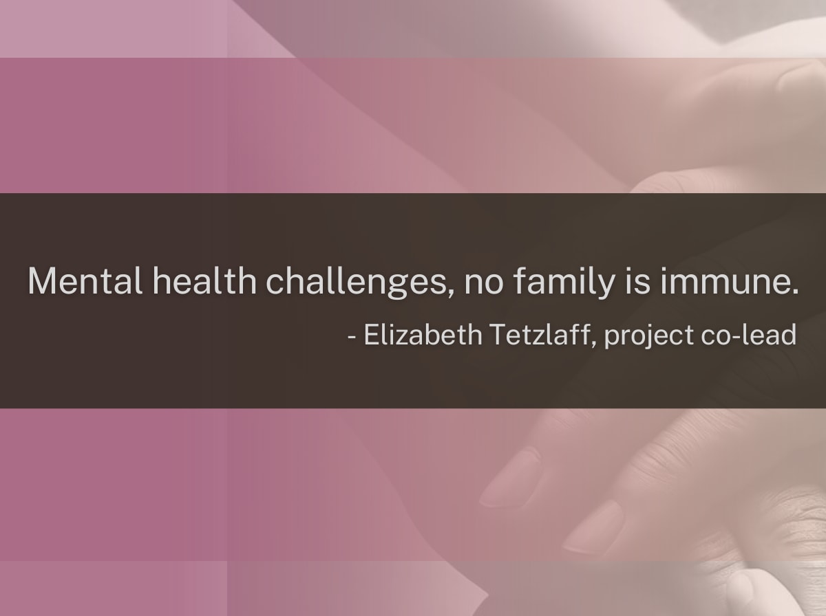 "Mental health challenges, no family is immune." Quote from Elizabeth Tetzlaff, project co-lead A graphic showing overlapping hands, and a quote from Elizabeth Tetzlaff, project co-lead saying, "Mental health challenges, no family is immune."