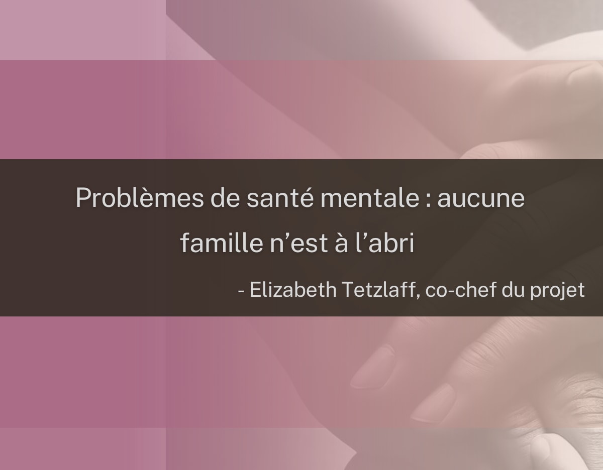 « Problèmes de santé mentale : aucune famille n’est à l’abri. » Citation d’Elizabeth Tetzlaff, co-chef du projet Image représentant des mains qui se superposent, accompagnée d’une citation de la coresponsable du projet, Elizabeth Tetzlaff : « Problèmes de santé mentale : aucune famille n’est à l’abri ».