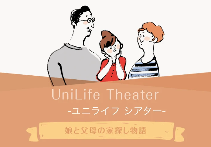 入学前から卒業まで、お子さまとご両親の期待と不安に寄り添います。UniLife Theater ユニライフ シアター 娘と父母の家探し物語