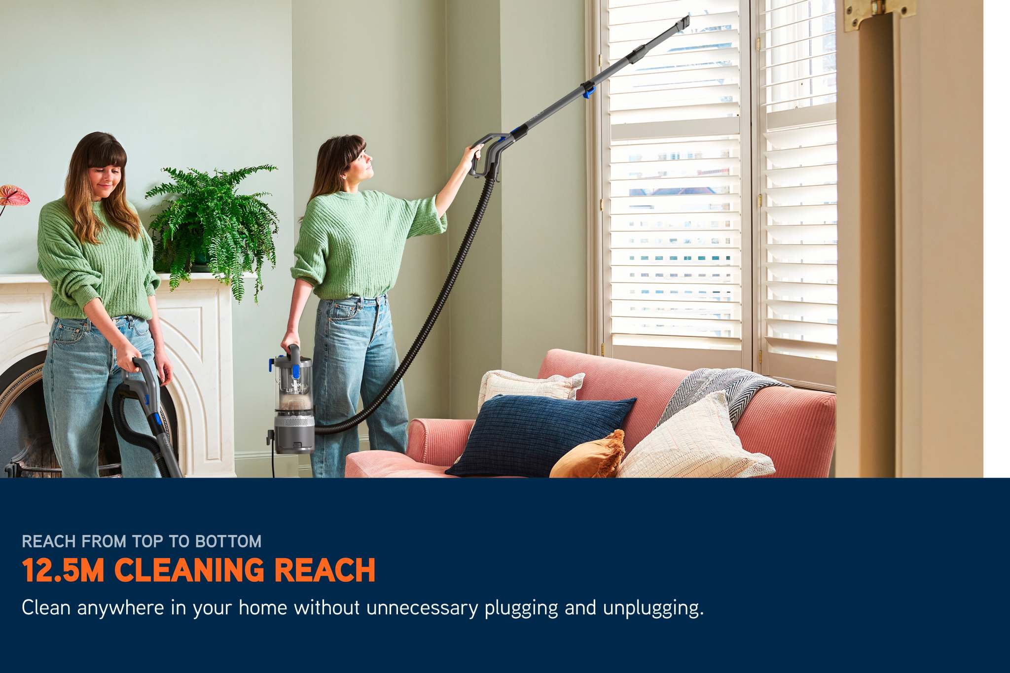 With a cleaning reach of 12.5 meters, you can clean anywhere in your home without unnecessary plugging and unplugging. 