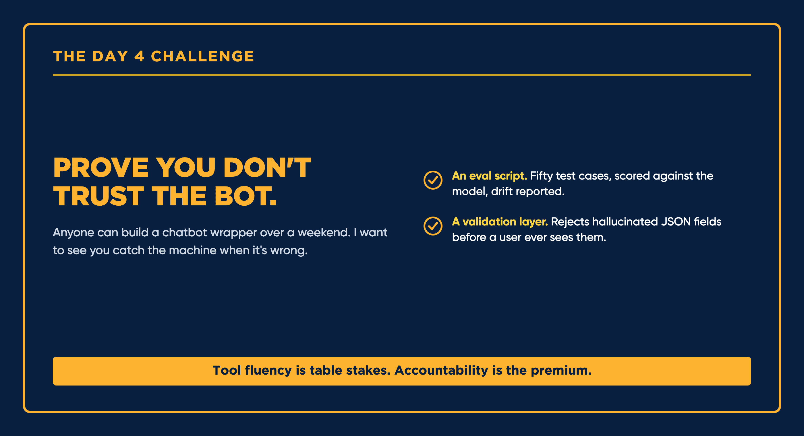 The Day 4 challenge: prove you don't trust the bot, with an eval script or a validation layer.
