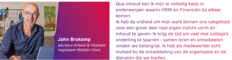 John Brokamp - Qua inhoud kan ik mijn ei volledig kwijt in onderwerpen waarin HR en Financiën bij elkaar komen. Ik heb de vrijheid om mijn werk binnen ons vakgebied voor een groot deel naar eigen inzicht vorm en inhoud te geven. Ik krijg ook de tijd om veel met collega’s onderling te sparren, samen leren en ontwikkelen vinden we belangrijk. Ik heb als medewerker ook echt invloed bij de ontwikkeling van de organisatie en de diensten die we bieden.