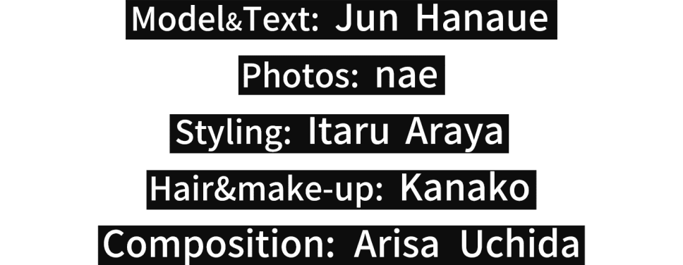 Text&model: Jun Hanaue Photos: nae Styling: Itaru Araya Hair&make-up: Kanako Composition: Arisa Uchida