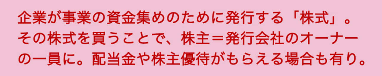 企業が事業の資金集めのために発行する「株式」。その株式を買うことで、株主=発行会社のオーナーの一員に。配当金や株主優待がもらえる場合も有り。