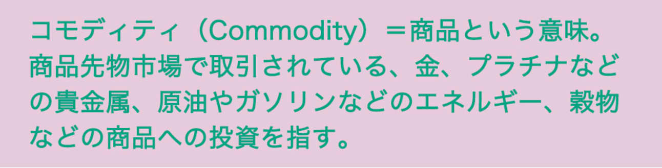 コモディティ(Commodity)=商品という意味。商品先物市場で取引されている、金、プラチナなどの貴金属、原油やガソリンなどのエネルギー、穀物などの商品への投資を指す。
