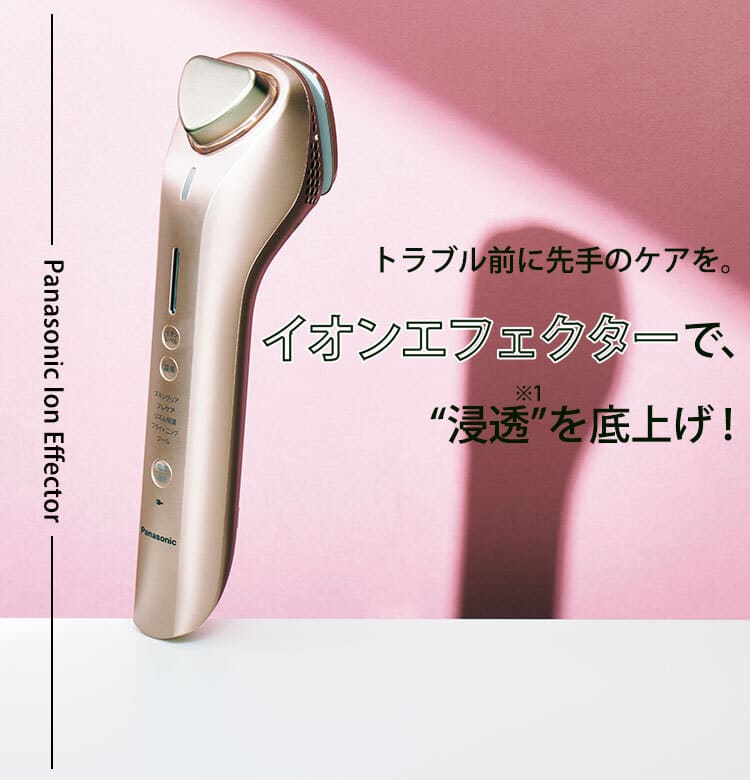 トラブル前に先手のケアを。イオンエフェクターで、“浸透(※1)”を トラブル前に先手のケアを。イオンエフェクターで、“浸透(※1)”を