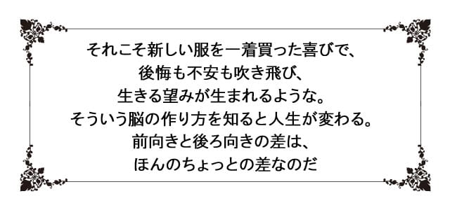 それこそ新しい服を一着買った喜びで、後悔も不安も吹き飛び、 生きる望みが生まれるような。そういう脳の作り方を知ると人生が変わる。 前向きと後ろ向きの差は、ほんのちょっとの差なのだ