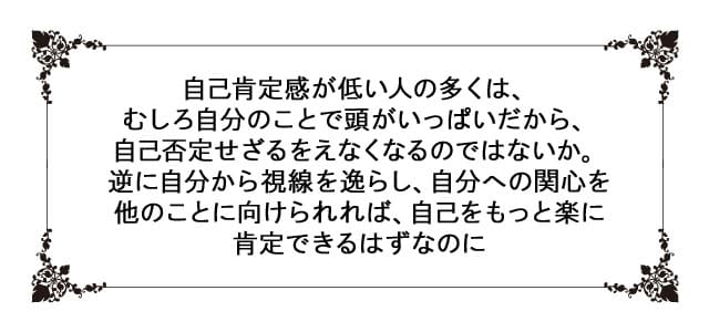 格言、自己肯定感が低い人の多くは、むしろ自分のことで頭がいっぱいだから、自己否定せざるをえなくなるのではないか。逆に自分から視線を逸らし、自分への関心を他のことに向けられれば、自己をもっと楽に肯定できるはずなのに