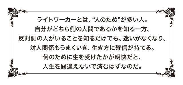 ライトワーカーとは、“人のため”が多い人。自分がどちら側の人間であるかを知る一方、反対側の人がいることを知るだけでも、迷いがなくなり、対人関係もうまくいき、生き方に確信が持てる。何のために生を受けたかが明快だと、人生を間違えないで済むはずなのだ。