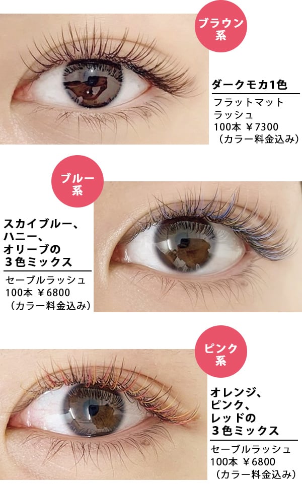カラーエクステ
ブラウン系
ダークモカ1色
フラットマット ラッシュ 100本 ¥7300(カラー料金込み)
ブルー系
スカイブルー、ハニー、オリーブの3色ミックス
セーブルラッシュ 100本 ¥6800(カラー料金込み)
ピンク系
オレンジ、ピンク、レッドの3色ミックス
セーブルラッシュ 100本 ¥6800(カラー料金込み)
