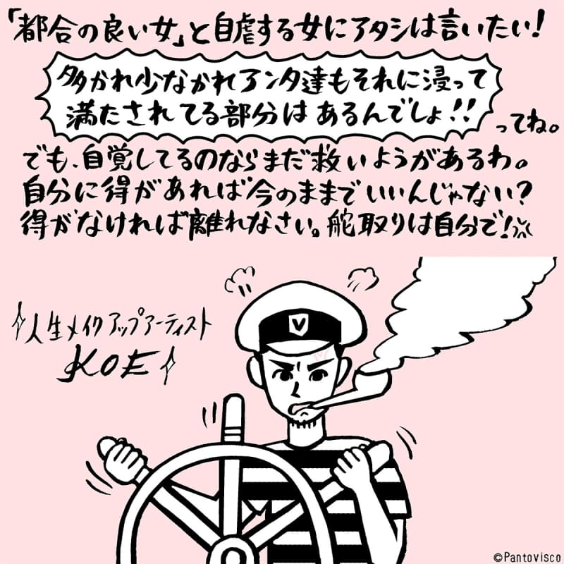 「都合の良い女」と自虐する女にアタシは言いたい! 多かれ少なかれアンタ達もそれに浸って満たされてる部分はあるんでしょ!!ってね。でも自覚してるのならまだ救いようがあるわ。自分に得があれば今のままでいいんじゃない? 得がなければ離れなさい。舵取りは自分で!
人生メイクアップアーティスト KOE
