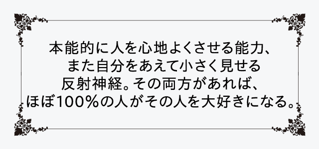 本能的に人を心地よくさせる能力、また自分をあえて小さく見せる反射神経。その両方があれば、ほぼ100%の人がその人を大好きになる。