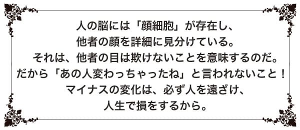 人の脳には「顔細胞」が存在し、他者の顔を詳細に見分けている。それは、他者の目は欺けないことを意味するのだ。だから「あの人変わっちゃったね」と言われないこと! マイナスの変化は、必ず人を遠ざけ、人生で損をするから。