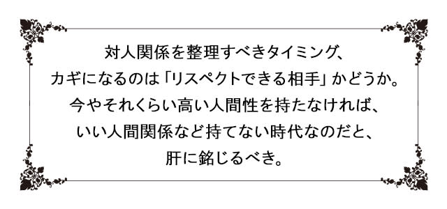 対人関係を整理すべきタイミング、
カギになるのは「リスペクトできる相手」かどうか。
今やそれくらい高い人間性を持たなければ、
いい人間関係など持てない時代なのだと、肝に銘じるべき。
