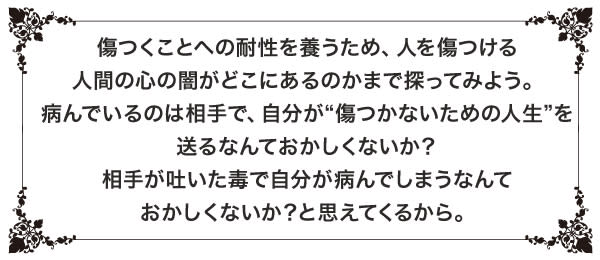 傷つくことへの耐性を養うため、人を傷つける人間の心の闇がどこにあるのかまで探ってみよう。病んでいるのは相手で、自分が“傷つかないための人生”を送るなんておかしくないか? 相手が吐いた毒で自分が病んでしまうなんておかしくないか?と思えてくるから。