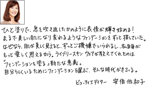 安倍佐和子さんコメント「ひと塗りで、息を吹き返したかのように表情が輝き始める! まるで美しい肌になり変わるようなファンデーションをずっと探していた。なぜなら、肌が美しく見えると、ずっとご機嫌でいられるし、私自身がもっと愛しく思えるから。ライブリースキン ウェアが教えてくれたのは「ファンデーションを塗る」新たな意義。自分らしくいるためにファンデーションを選ぶ、そんな時代がきている。」