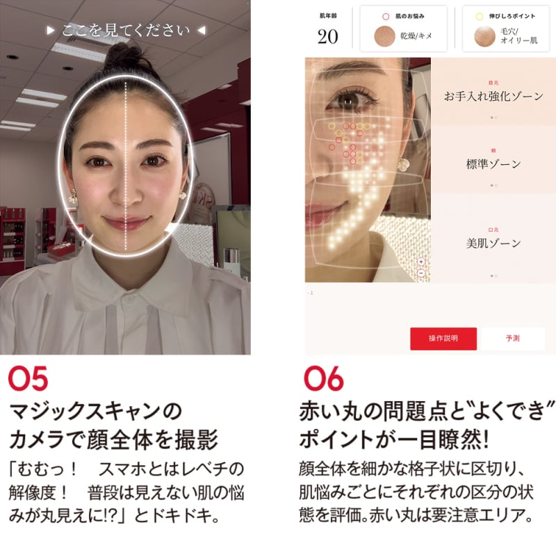 05 マジックスキャンのカメラで顔全体を撮影
「むむっ! スマホとはレベチの解像度! 普段は見えない肌の悩みが丸見えに!?」とドキドキ。
06 赤い丸の問題点と“よくでき”ポイントが一目瞭然!
顔全体を細かな格子状に区切り、肌悩みごとにそれぞれの区分の状態を評価。赤い丸は要注意エリア。