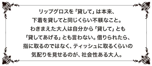 リップグロスを「貸して」は本来、下着を貸してと同じくらい不躾なこと。わきまえた大人は自分から「貸して」とも「貸してあげる」とも言わない。借りられたら、指に取るのではなく、ティッシュに取るくらいの気配りを見せるのが、社会性ある大人。