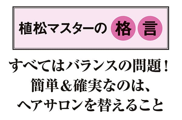 【植松マスターの格言】すべてはバランスの問題! 簡単&確実なのは、ヘアサロンを替えること
