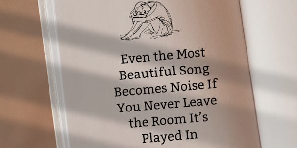 Even the Most Beautiful Song Becomes Noise If You Never Leave the Room It’s