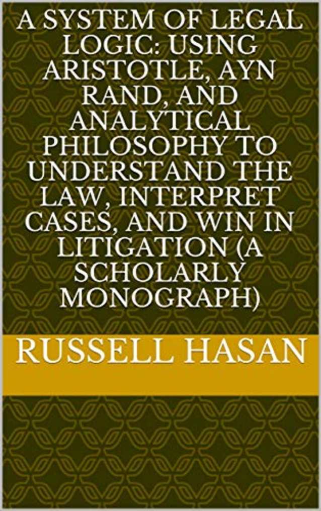 A System of Legal Logic: Using Aristotle, Ayn Rand, and Analytical Philosophy to Understand the Law, Interpret Cases, and Win in Litigation (A Scholarly Monograph) (Philosophy, Logic, Science, Law)