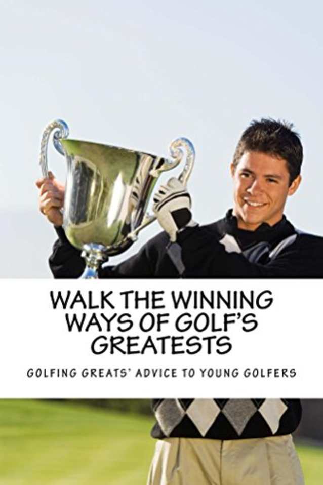 Walk the Winning Ways of Golf’s Greatests: What the Greatest Players in Golf Tell Young Golfers